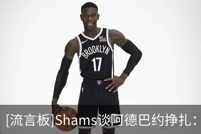 [流言板]Shams谈阿德巴约挣扎：热火仍在适应字母哥，现在别急下结论